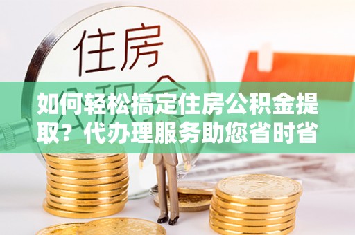 班戈如何轻松搞定住房公积金提取？代办理服务助您省时省力