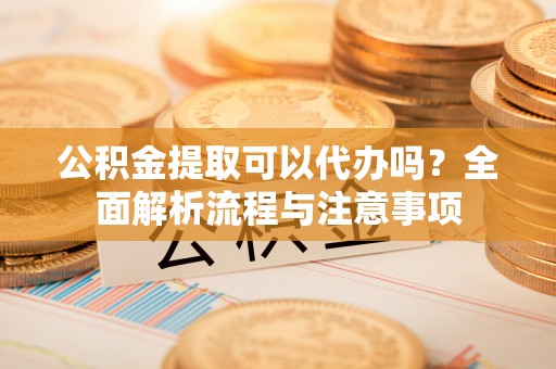 班戈公积金提取可以代办吗？全面解析流程与注意事项