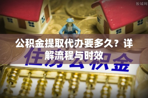 班戈公积金提取代办要多久？详解流程与时效