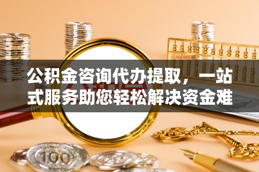 班戈公积金咨询代办提取，一站式服务助您轻松解决资金难题